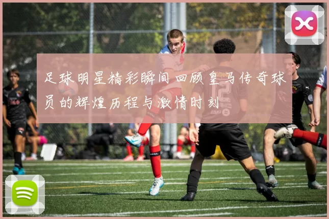 足球明星精彩瞬间回顾皇马传奇球员的辉煌历程与激情时刻