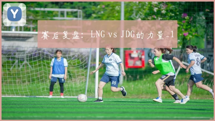 赛后复盘：LNG vs JDG的力量_1