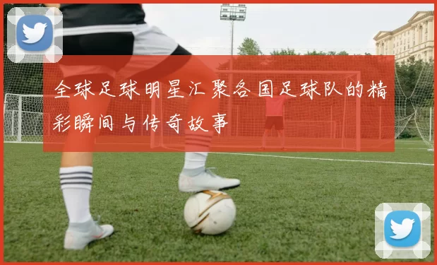 全球足球明星汇聚各国足球队的精彩瞬间与传奇故事