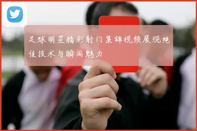 足球明星精彩射门集锦视频展现绝佳技术与瞬间魅力