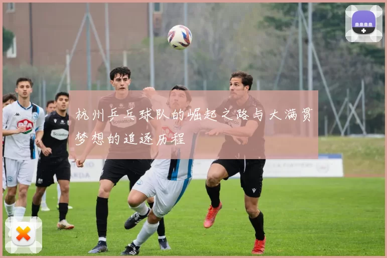 杭州乒乓球队的崛起之路与大满贯梦想的追逐历程