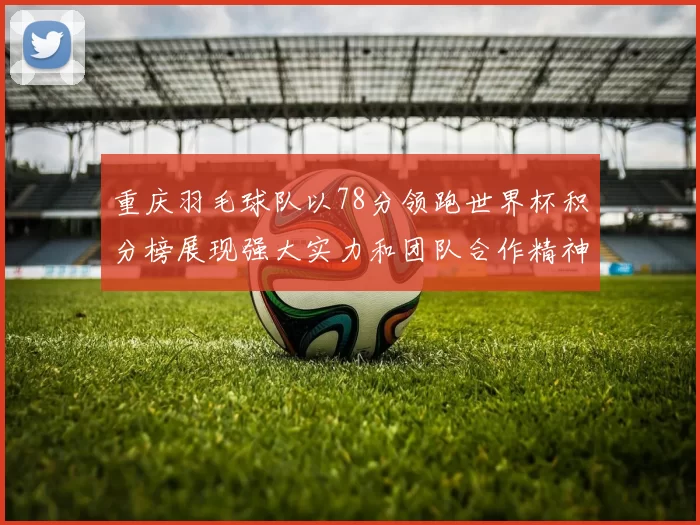 重庆羽毛球队以78分领跑世界杯积分榜展现强大实力和团队合作精神