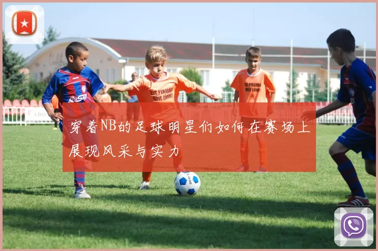 穿着NB的足球明星们如何在赛场上展现风采与实力