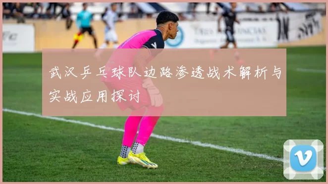 武汉乒乓球队边路渗透战术解析与实战应用探讨