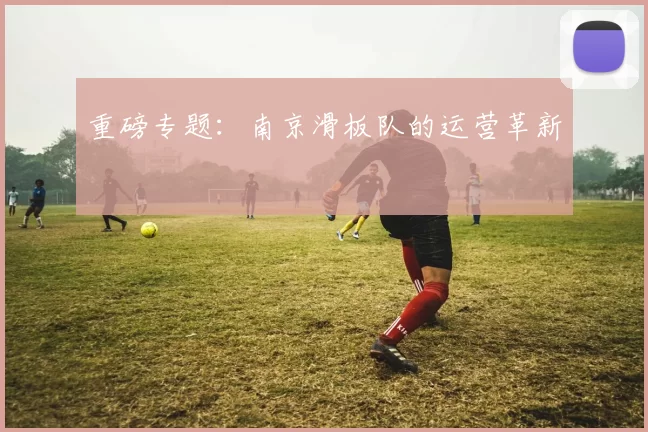 重磅专题：南京滑板队的运营革新